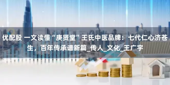 优配股 一文读懂“庚贤堂”王氏中医品牌：七代仁心济苍生，百年传承谱新篇_传人_文化_王广宇
