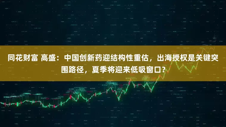 同花财富 高盛：中国创新药迎结构性重估，出海授权是关键突围路径，夏季将迎来低吸窗口？