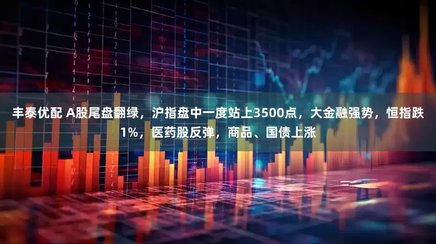 丰泰优配 A股尾盘翻绿，沪指盘中一度站上3500点，大金融强势，恒指跌1%，医药股反弹，商品、国债上涨
