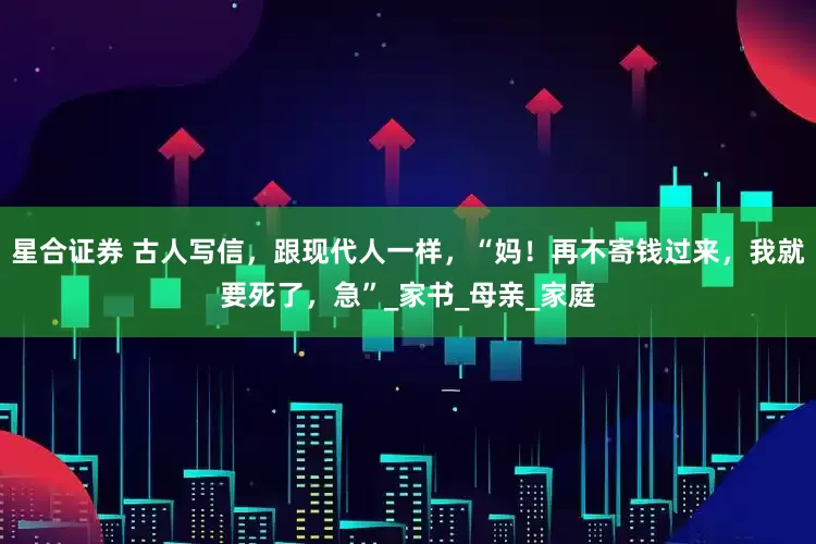 星合证券 古人写信，跟现代人一样，“妈！再不寄钱过来，我就要死了，急”_家书_母亲_家庭