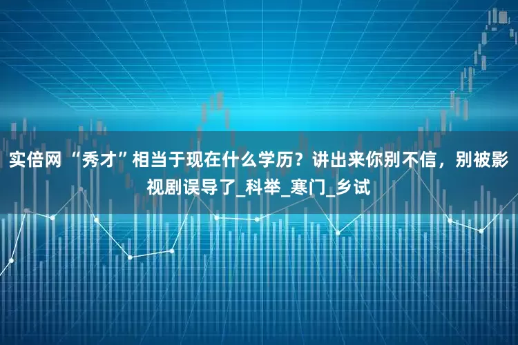 实倍网 “秀才”相当于现在什么学历？讲出来你别不信，别被影视剧误导了_科举_寒门_乡试