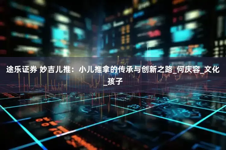 途乐证券 妙吉儿推：小儿推拿的传承与创新之路_何庆容_文化_孩子