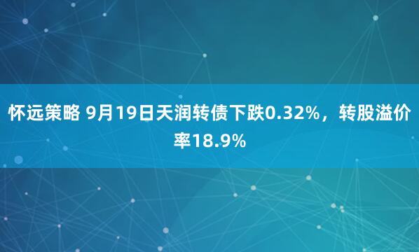 怀远策略 9月19日天润转债下跌0.32%，转股溢价率18.9%