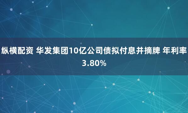 纵横配资 华发集团10亿公司债拟付息并摘牌 年利率3.80%
