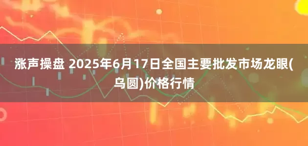 涨声操盘 2025年6月17日全国主要批发市场龙眼(乌圆)价格行情