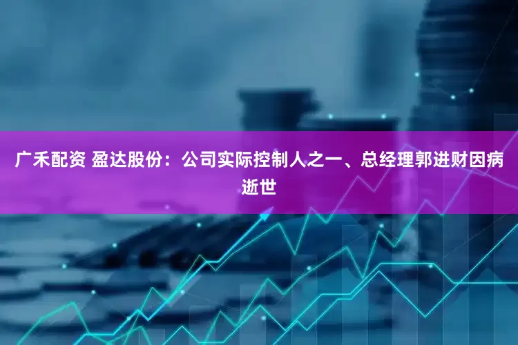 广禾配资 盈达股份：公司实际控制人之一、总经理郭进财因病逝世